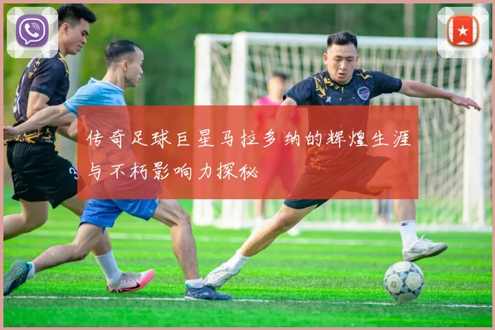 传奇足球巨星马拉多纳的辉煌生涯与不朽影响力探秘