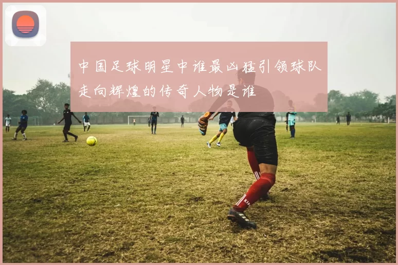 中国足球明星中谁最凶猛引领球队走向辉煌的传奇人物是谁