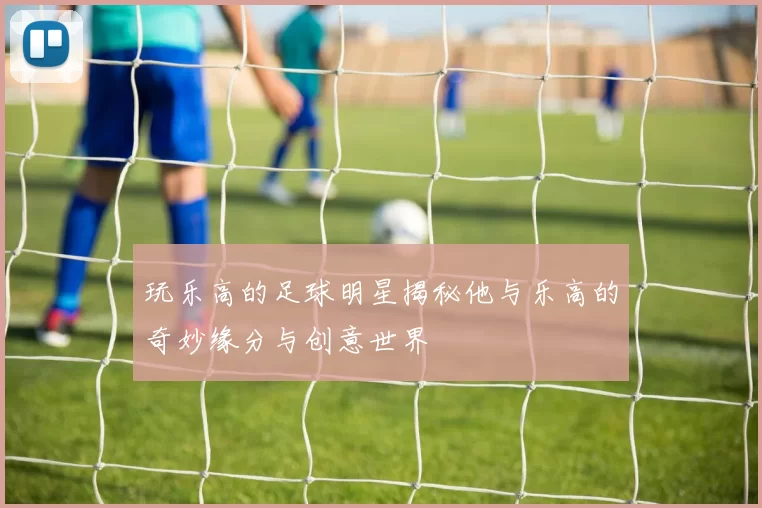 玩乐高的足球明星揭秘他与乐高的奇妙缘分与创意世界