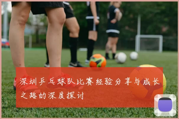 深圳乒乓球队比赛经验分享与成长之路的深度探讨