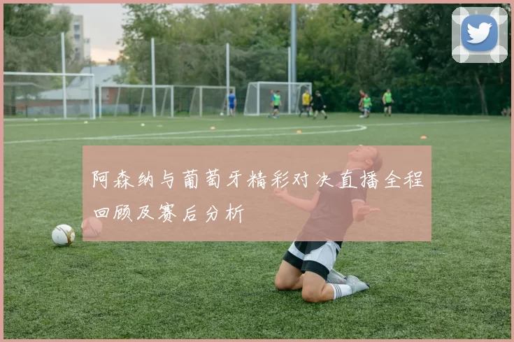 阿森纳与葡萄牙精彩对决直播全程回顾及赛后分析