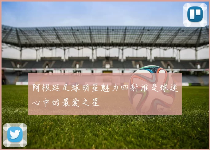 阿根廷足球明星魅力四射谁是球迷心中的最爱之星