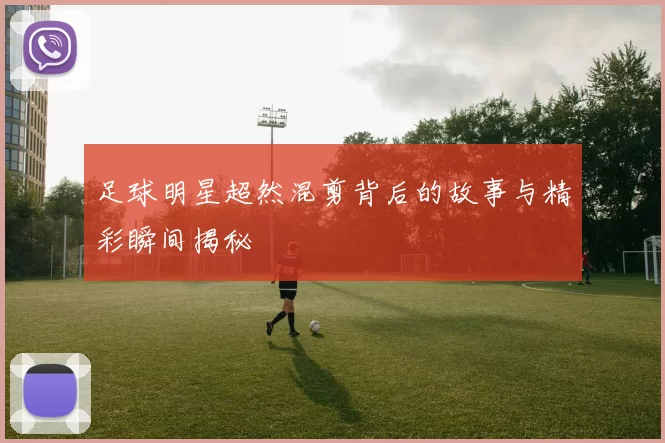 足球明星超然混剪背后的故事与精彩瞬间揭秘