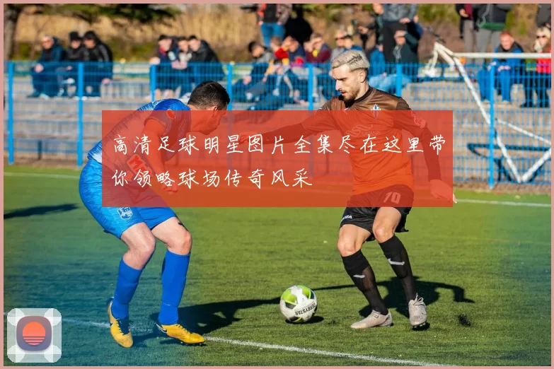 高清足球明星图片全集尽在这里带你领略球场传奇风采